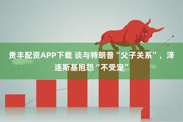 贵丰配资APP下载 谈与特朗普“父子关系”，泽连斯基抱怨“不受宠”