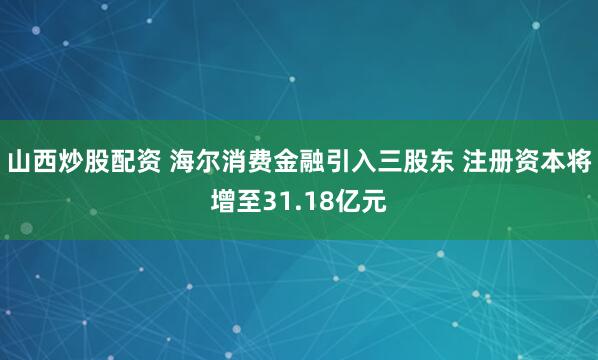 山西炒股配资 海尔消费金融引入三股东 注册资本将增至31.18亿元