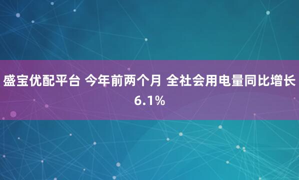 盛宝优配平台 今年前两个月 全社会用电量同比增长6.1%