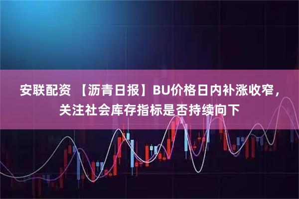 安联配资 【沥青日报】BU价格日内补涨收窄，关注社会库存指标是否持续向下