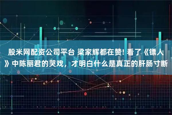 股米网配资公司平台 梁家辉都在赞! 看了《镖人》中陈丽君的哭戏，才明白什么是真正的肝肠寸断