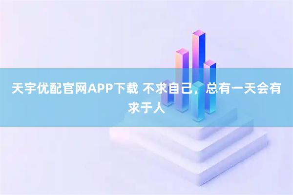 天宇优配官网APP下载 不求自己，总有一天会有求于人