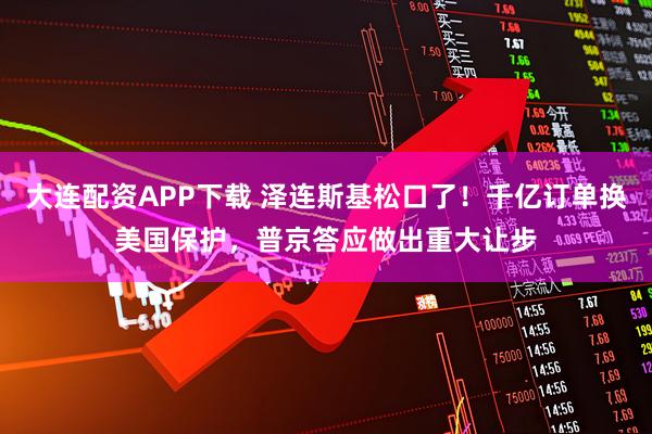 大连配资APP下载 泽连斯基松口了！千亿订单换美国保护，普京答应做出重大让步