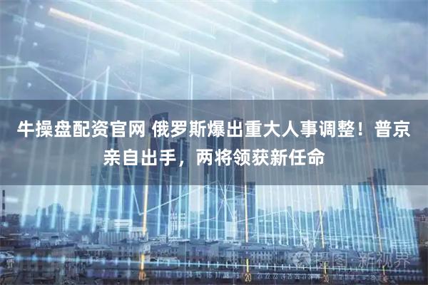 牛操盘配资官网 俄罗斯爆出重大人事调整！普京亲自出手，两将领获新任命