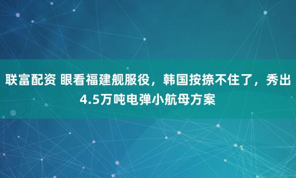 联富配资 眼看福建舰服役，韩国按捺不住了，秀出4.5万吨电弹小航母方案