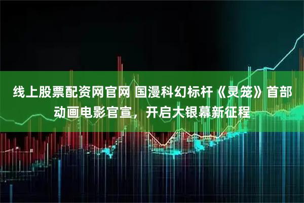 线上股票配资网官网 国漫科幻标杆《灵笼》首部动画电影官宣，开启大银幕新征程
