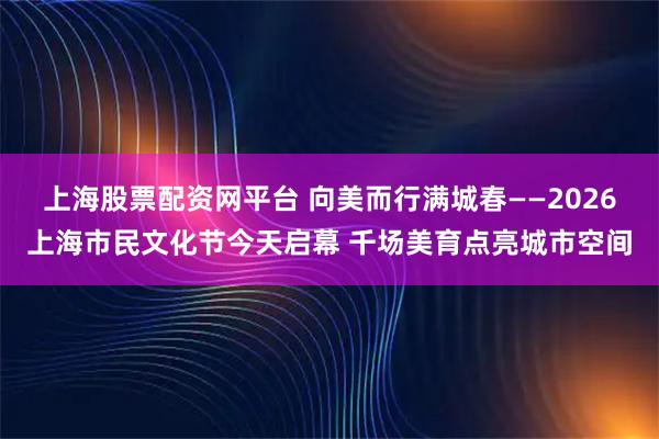 上海股票配资网平台 向美而行满城春——2026上海市民文化节今天启幕 千场美育点亮城市空间
