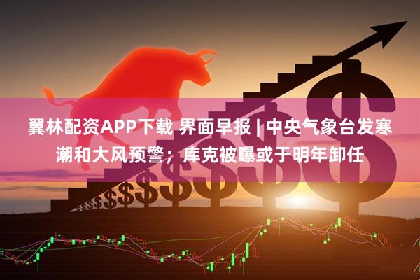 翼林配资APP下载 界面早报 | 中央气象台发寒潮和大风预警；库克被曝或于明年卸任