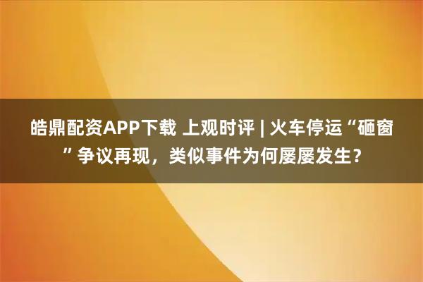 皓鼎配资APP下载 上观时评 | 火车停运“砸窗”争议再现，类似事件为何屡屡发生？