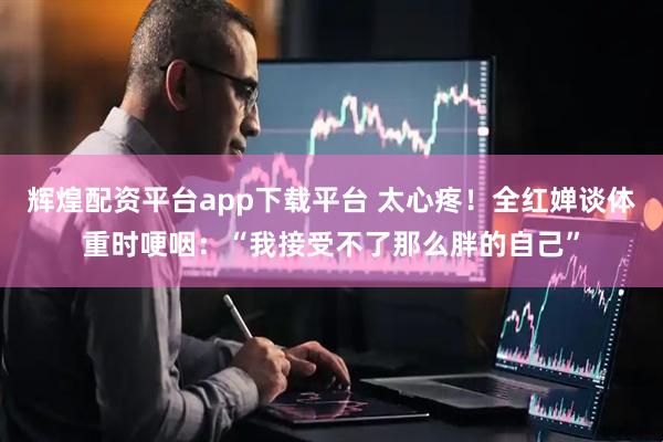 辉煌配资平台app下载平台 太心疼！全红婵谈体重时哽咽：“我接受不了那么胖的自己”
