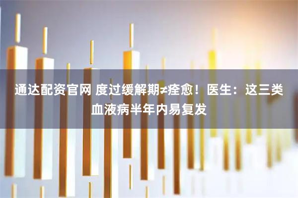 通达配资官网 度过缓解期≠痊愈！医生：这三类血液病半年内易复发