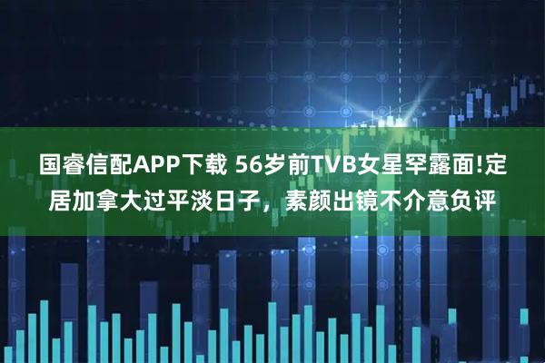 国睿信配APP下载 56岁前TVB女星罕露面!定居加拿大过平淡日子，素颜出镜不介意负评
