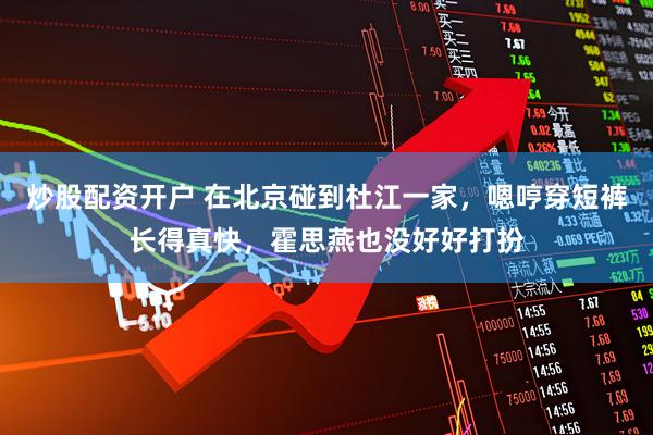 炒股配资开户 在北京碰到杜江一家，嗯哼穿短裤长得真快，霍思燕也没好好打扮