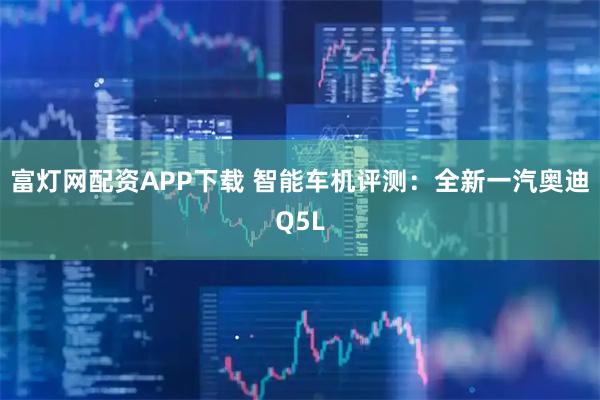 富灯网配资APP下载 智能车机评测：全新一汽奥迪Q5L
