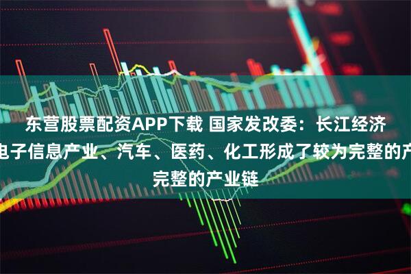 东营股票配资APP下载 国家发改委：长江经济带在电子信息产业、汽车、医药、化工形成了较为完整的产业链