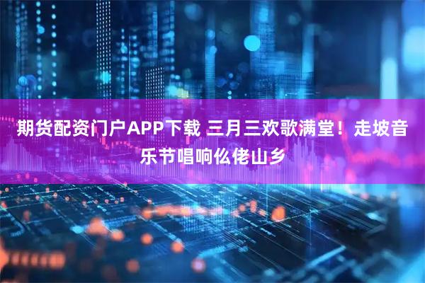 期货配资门户APP下载 三月三欢歌满堂！走坡音乐节唱响仫佬山乡