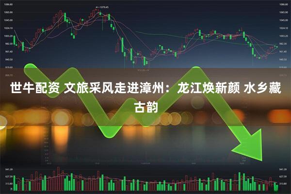 世牛配资 文旅采风走进漳州：龙江焕新颜 水乡藏古韵