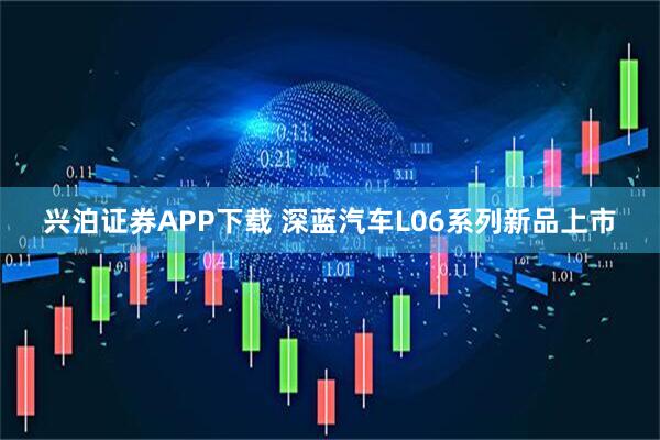 兴泊证券APP下载 深蓝汽车L06系列新品上市