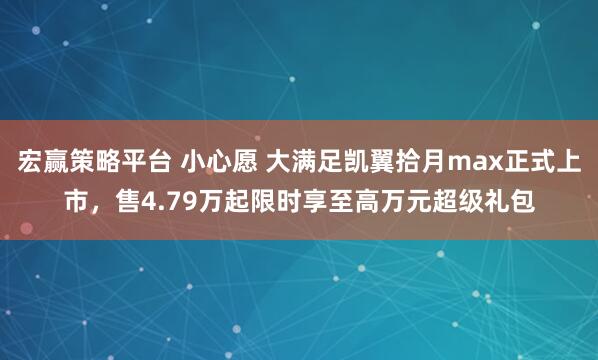 宏赢策略平台 小心愿 大满足凯翼拾月max正式上市，售4.79万起限时享至高万元超级礼包