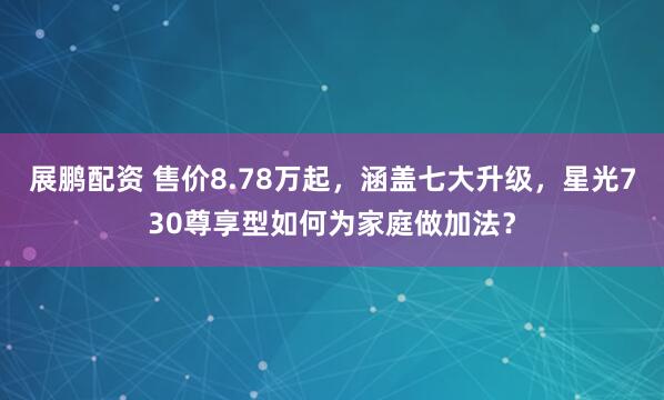 展鹏配资 售价8.78万起，涵盖七大升级，星光730尊享型如何为家庭做加法？