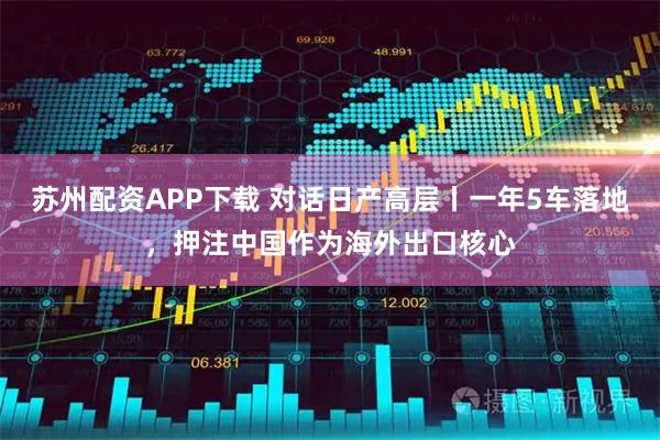 苏州配资APP下载 对话日产高层丨一年5车落地，押注中国作为海外出口核心