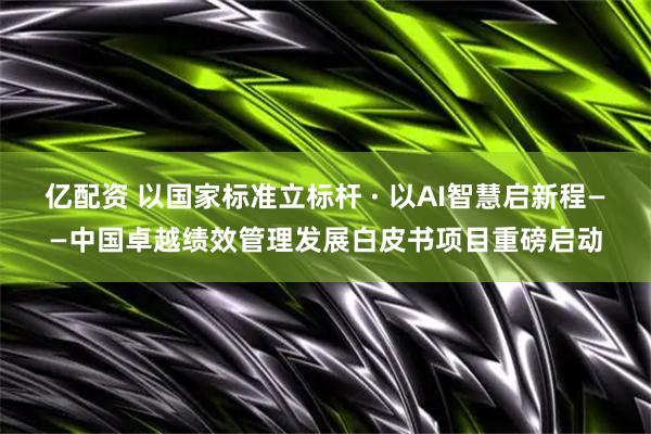 亿配资 以国家标准立标杆 · 以AI智慧启新程——中国卓越绩效管理发展白皮书项目重磅启动