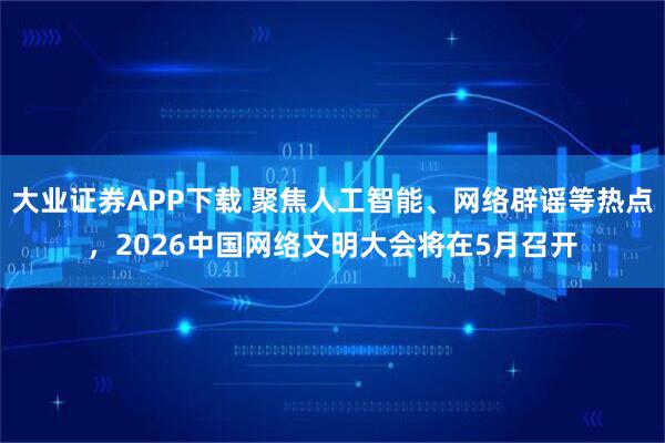 大业证券APP下载 聚焦人工智能、网络辟谣等热点，2026中国网络文明大会将在5月召开