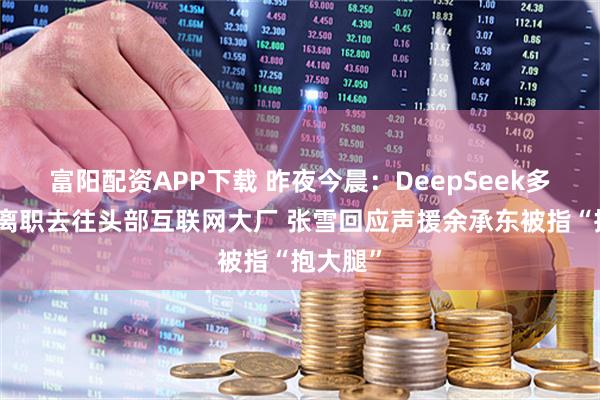 富阳配资APP下载 昨夜今晨：DeepSeek多位骨干离职去往头部互联网大厂 张雪回应声援余承东被指“抱大腿”