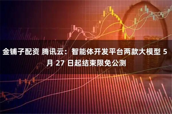 金铺子配资 腾讯云：智能体开发平台两款大模型 5 月 27 日起结束限免公测