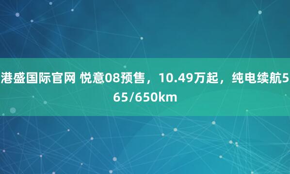 港盛国际官网 悦意08预售，10.49万起，纯电续航565/650km