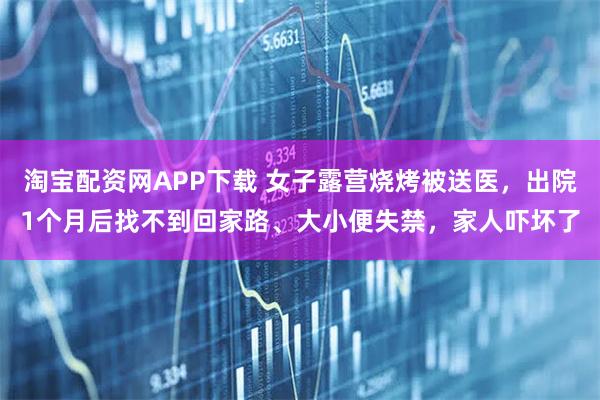 淘宝配资网APP下载 女子露营烧烤被送医，出院1个月后找不到回家路、大小便失禁，家人吓坏了