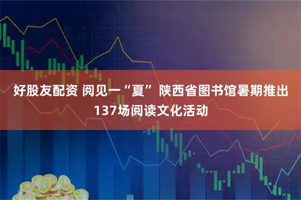 好股友配资 阅见一“夏” 陕西省图书馆暑期推出137场阅读文化活动