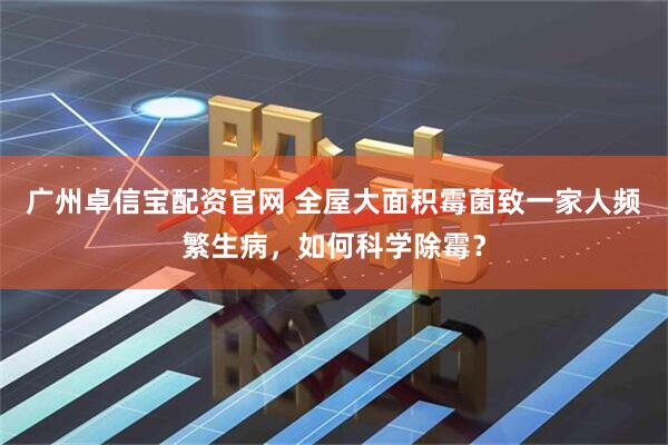 广州卓信宝配资官网 全屋大面积霉菌致一家人频繁生病，如何科学除霉？