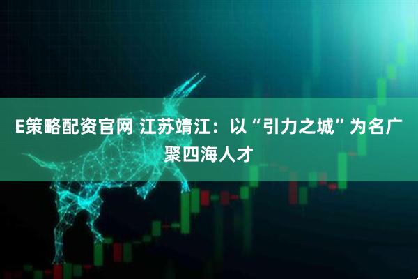 E策略配资官网 江苏靖江：以“引力之城”为名广聚四海人才